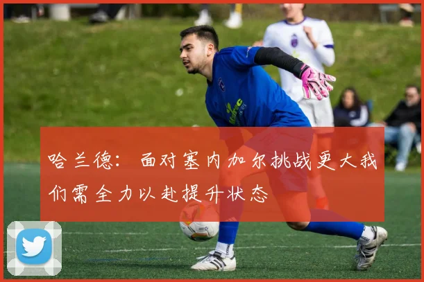 哈兰德：面对塞内加尔挑战更大我们需全力以赴提升状态