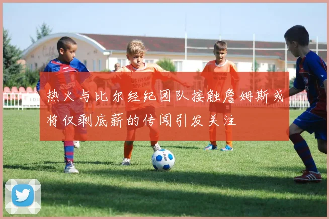 热火与比尔经纪团队接触詹姆斯或将仅剩底薪的传闻引发关注