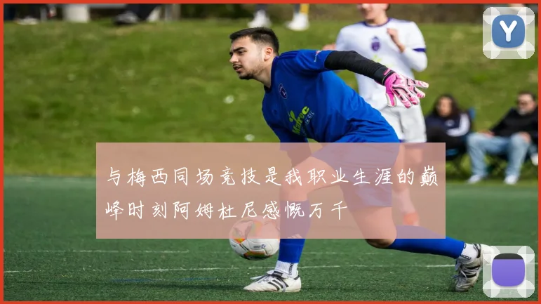 与梅西同场竞技是我职业生涯的巅峰时刻阿姆杜尼感慨万千