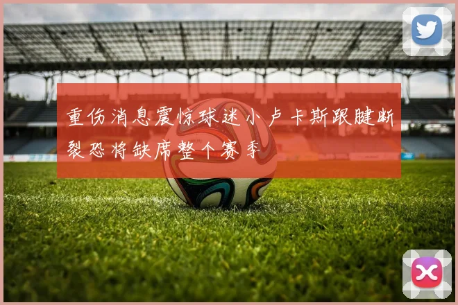 重伤消息震惊球迷小卢卡斯跟腱断裂恐将缺席整个赛季