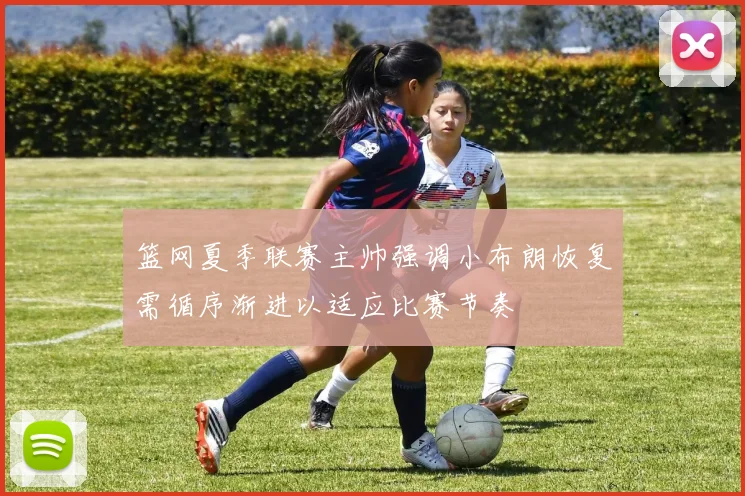 篮网夏季联赛主帅强调小布朗恢复需循序渐进以适应比赛节奏
