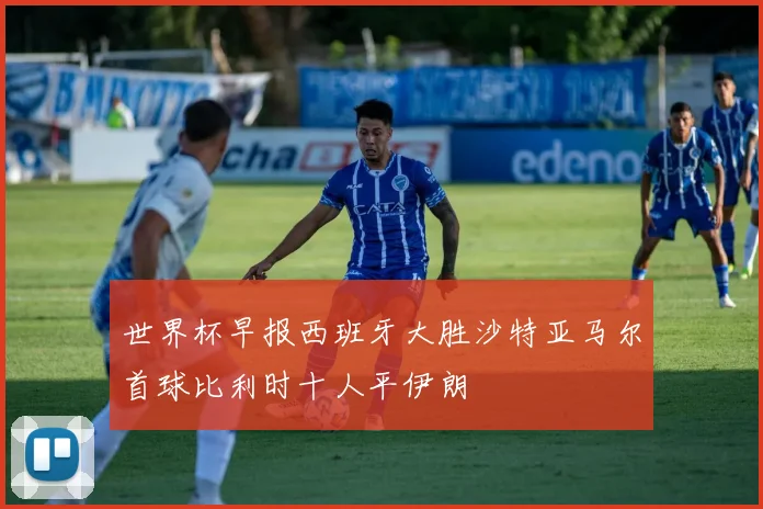 世界杯早报西班牙大胜沙特亚马尔首球比利时十人平伊朗