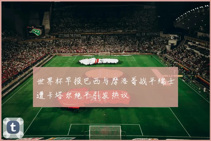 世界杯早报巴西与摩洛哥战平瑞士遭卡塔尔绝平引发热议