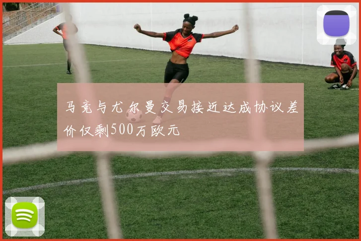 马竞与尤尔曼交易接近达成协议差价仅剩500万欧元