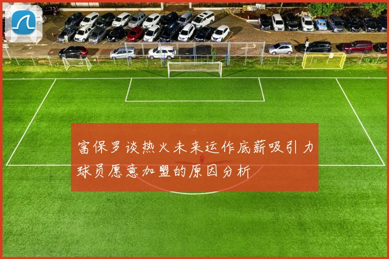 富保罗谈热火未来运作底薪吸引力球员愿意加盟的原因分析
