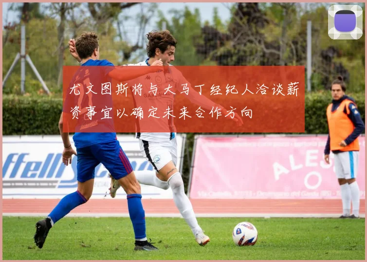 尤文图斯将与大马丁经纪人洽谈薪资事宜以确定未来合作方向