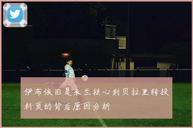 伊布依旧是米兰核心利贝拉里转投科莫的背后原因分析