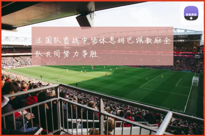 法国队首战中场休息姆巴佩激励全队共同努力争胜