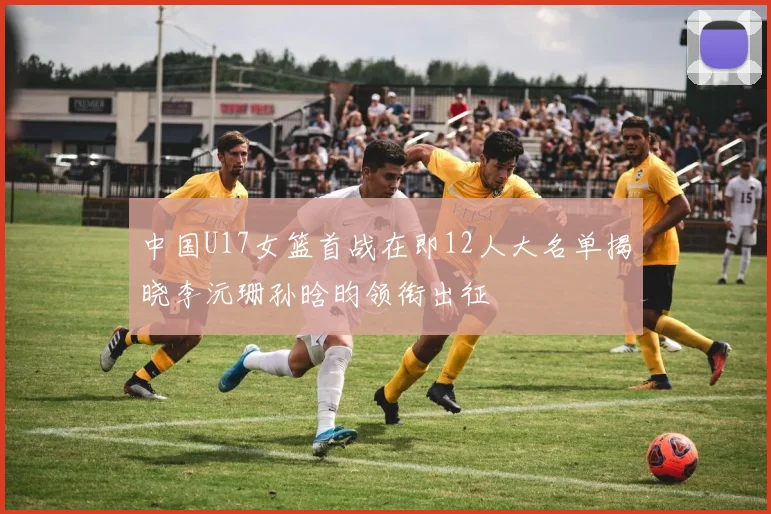 中国U17女篮首战在即12人大名单揭晓李沅珊孙晗昀领衔出征
