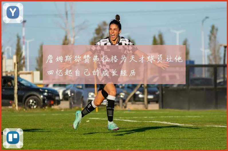 詹姆斯称赞弗拉格为天才球员让他回忆起自己的成长经历