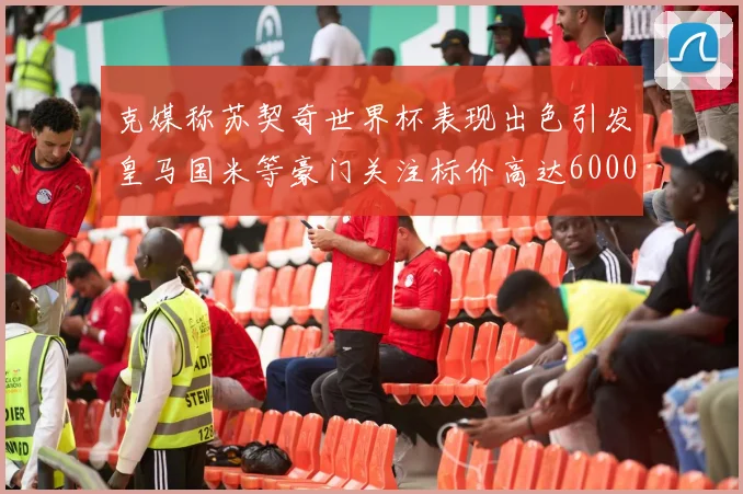 克媒称苏契奇世界杯表现出色引发皇马国米等豪门关注标价高达6000万欧