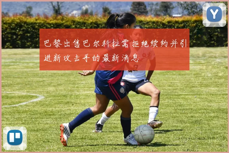 巴黎出售巴尔科拉需拒绝续约并引进新攻击手的最新消息