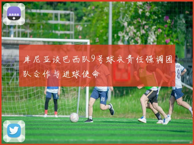 库尼亚谈巴西队9号球衣责任强调团队合作与进球使命