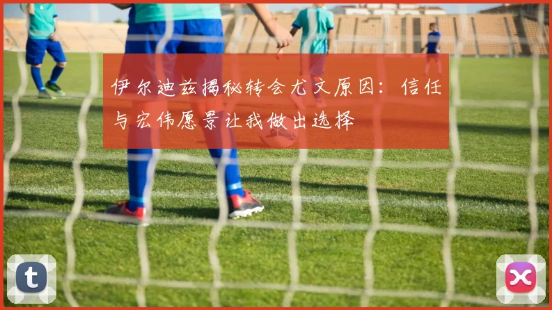 伊尔迪兹揭秘转会尤文原因：信任与宏伟愿景让我做出选择