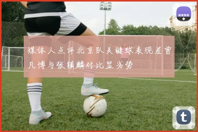 媒体人点评北京队关键球表现差曾凡博与张镇麟对比显劣势